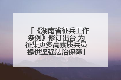 《湖南省征兵工作条例》修订出台 为征集更多高素质兵员提供坚强法治保障
