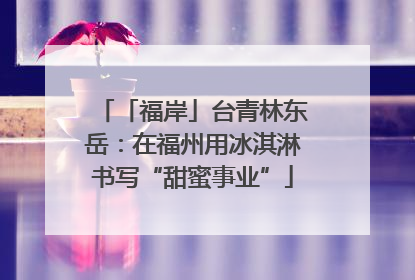 「福岸」台青林东岳：在福州用冰淇淋书写“甜蜜事业”