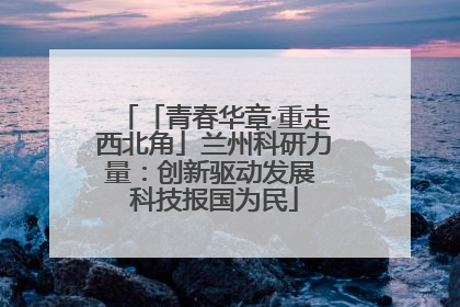 「青春华章·重走西北角」兰州科研力量：创新驱动发展 科技报国为民