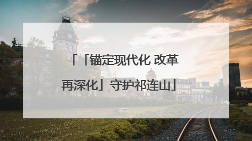 「锚定现代化 改革再深化」守护祁连山