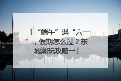 “端午”遇“六一”，假期怎么过？东城潮玩攻略→