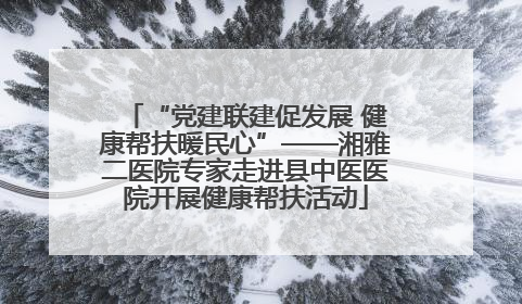 “党建联建促发展 健康帮扶暖民心”——湘雅二医院专家走进县中医医院开展健康帮扶活动