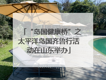 “岛国健康桥”之太平洋岛国齐鲁行活动在山东举办
