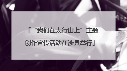 “我们在太行山上”主题创作宣传活动在涉县举行