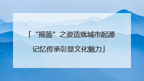 “摇篮”之姿造就城市起源 记忆传承彰显文化魅力