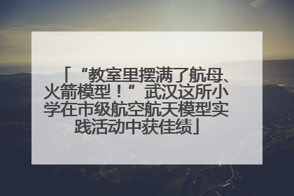 “教室里摆满了航母、火箭模型！”武汉这所小学在市级航空航天模型实践活动中获佳绩