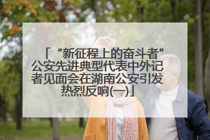 “新征程上的奋斗者”公安先进典型代表中外记者见面会在湖南公安引发热烈反响(一)