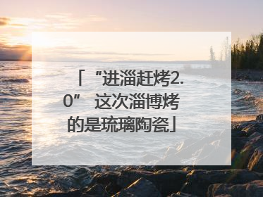 “进淄赶烤2.0” 这次淄博烤的是琉璃陶瓷