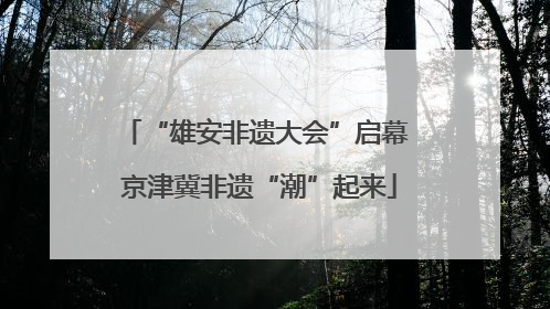 “雄安非遗大会”启幕 京津冀非遗“潮”起来