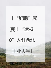“鲲鹏”展翼！“运-20”入驻西北工业大学