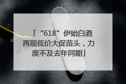 “618”伊始白酒再现低价大促苗头，力度不及去年同期