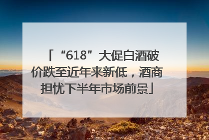 “618”大促白酒破价跌至近年来新低，酒商担忧下半年市场前景