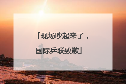 现场吵起来了，国际乒联致歉