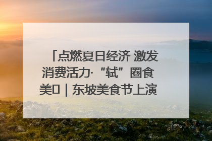 点燃夏日经济 激发消费活力·“轼”圈食美⑪｜东坡美食节上演“文化满汉全席”