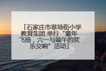 石家庄市草场街小学教育集团 举行“童年飞扬，六一与端午的欢乐交响”活动
