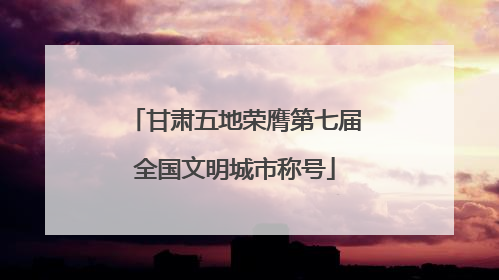 甘肃五地荣膺第七届全国文明城市称号