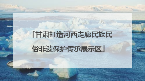 甘肃打造河西走廊民族民俗非遗保护传承展示区