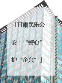 甘肃民乐公安：“警心”护“企兴”