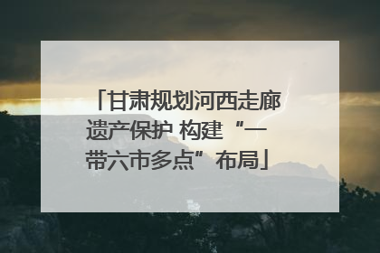 甘肃规划河西走廊遗产保护 构建“一带六市多点”布局
