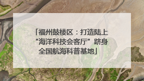 福州鼓楼区：打造陆上“海洋科技会客厅”跻身全国航海科普基地