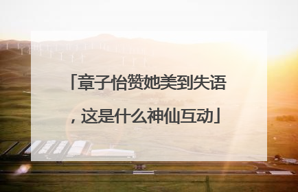 章子怡赞她美到失语，这是什么神仙互动