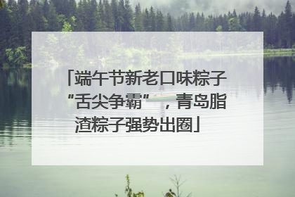 端午节新老口味粽子“舌尖争霸”，青岛脂渣粽子强势出圈