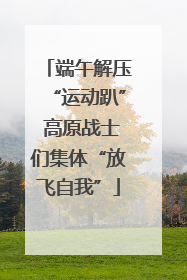 端午解压“运动趴” 高原战士们集体“放飞自我”