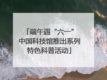 端午遇“六一” 中国科技馆推出系列特色科普活动