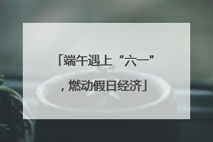 端午遇上“六一”，燃动假日经济
