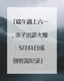 端午遇上六一，亲子出游火爆：5月31日或创客流纪录