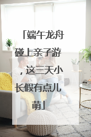端午龙舟碰上亲子游，这三天小长假有点儿萌