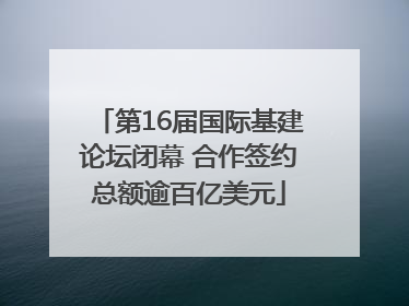第16届国际基建论坛闭幕 合作签约总额逾百亿美元