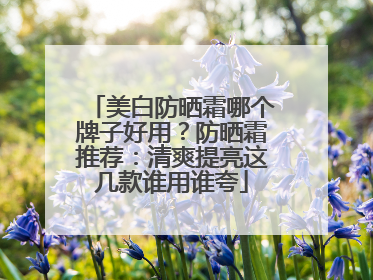 美白防晒霜哪个牌子好用？防晒霜推荐：清爽提亮这几款谁用谁夸