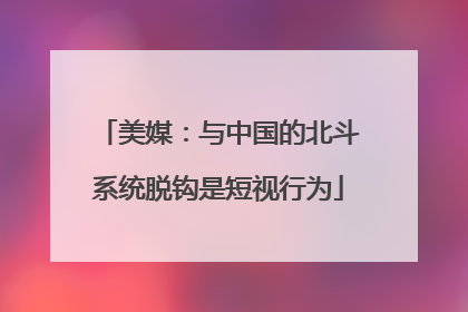 美媒：与中国的北斗系统脱钩是短视行为