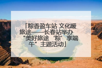 粽香盈车站 文化暖旅途——长春站举办 “美好旅途‘粽’享端午”主题活动