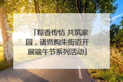 粽香传情 共筑家园，诸暨陶朱街道开展端午节系列活动