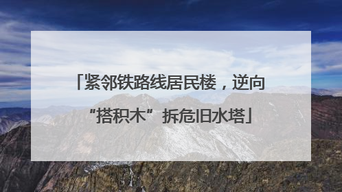 紧邻铁路线居民楼，逆向“搭积木”拆危旧水塔