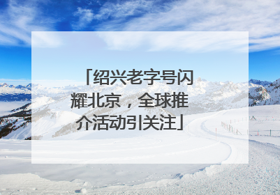 绍兴老字号闪耀北京，全球推介活动引关注