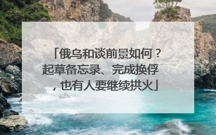 俄乌和谈前景如何？起草备忘录、完成换俘，也有人要继续拱火