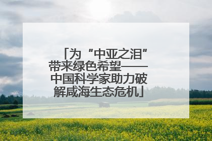 为“中亚之泪”带来绿色希望——中国科学家助力破解咸海生态危机