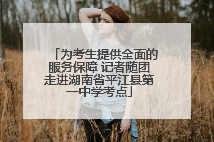 为考生提供全面的服务保障 记者随团走进湖南省平江县第一中学考点