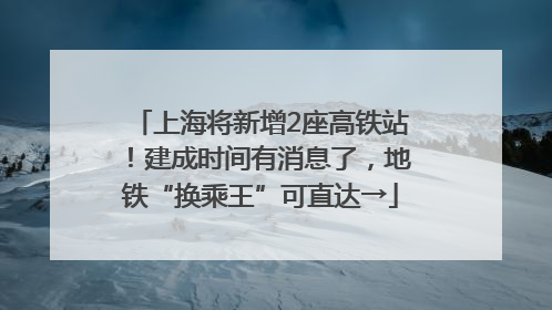 上海将新增2座高铁站！建成时间有消息了，地铁“换乘王”可直达→