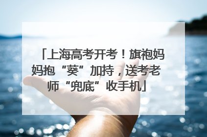 上海高考开考！旗袍妈妈抱“葵”加持，送考老师“兜底”收手机