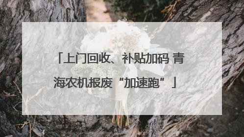 上门回收、补贴加码 青海农机报废“加速跑”