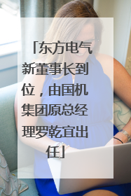 东方电气新董事长到位，由国机集团原总经理罗乾宜出任