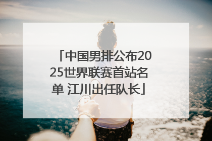中国男排公布2025世界联赛首站名单 江川出任队长