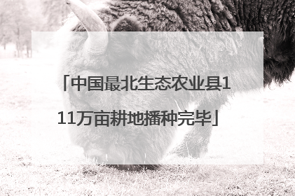 中国最北生态农业县111万亩耕地播种完毕