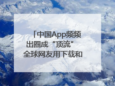 中国App频频出圈成“顶流” 全球网友用下载和消费投出信任票