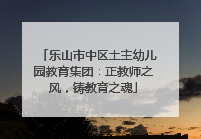乐山市中区土主幼儿园教育集团：正教师之风，铸教育之魂