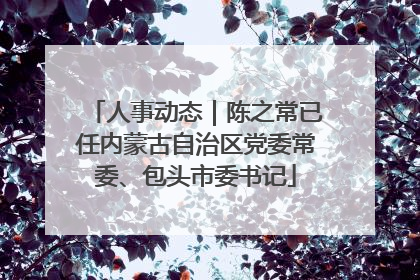 人事动态｜陈之常已任内蒙古自治区党委常委、包头市委书记